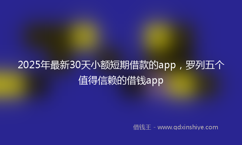 2025年最新30天小额短期借款的app，罗列五个值得信赖的借钱app