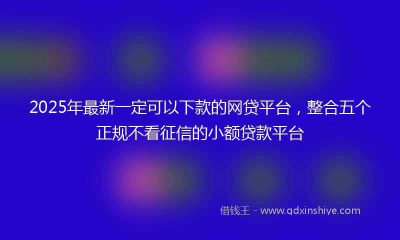 2025年最新一定可以下款的网贷平台，整合五个正规不看征信的小额贷款平台