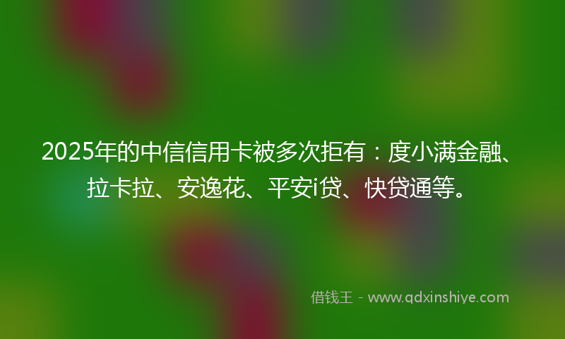 2025年的中信信用卡被多次拒有：度小满金融、拉卡拉、安逸花、平安i贷、快贷通等。