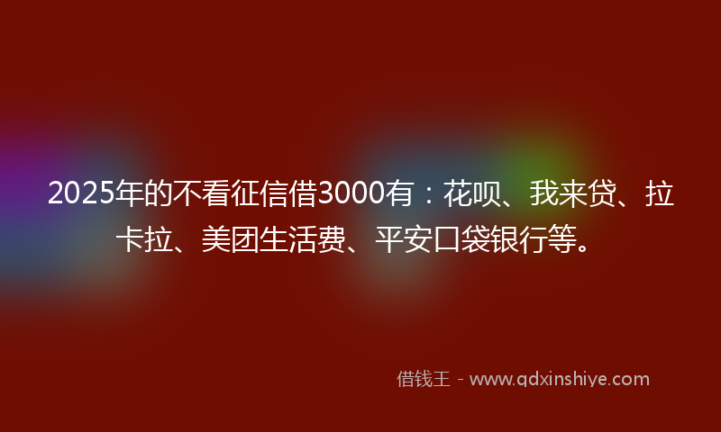 2025年的不看征信借3000有：花呗、我来贷、拉卡拉、美团生活费、平安口袋银行等。