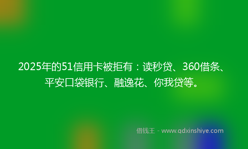2025年的51信用卡被拒有：读秒贷、360借条、平安口袋银行、融逸花、你我贷等。
