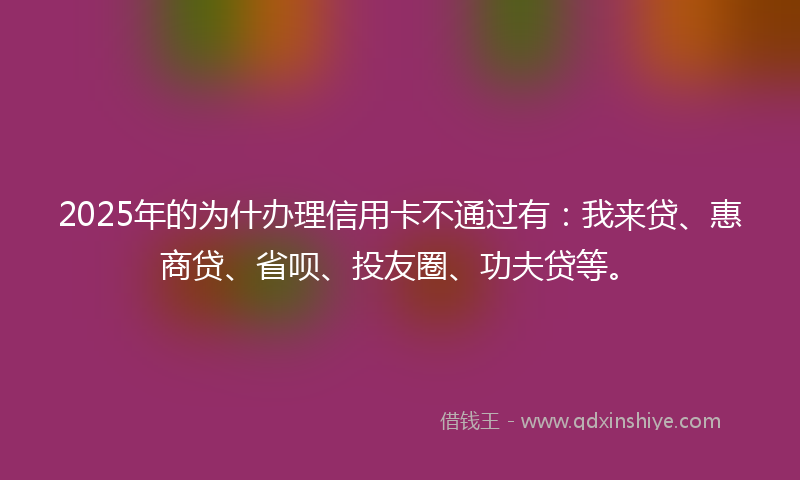 2025年的为什办理信用卡不通过有：我来贷、惠商贷、省呗、投友圈、功夫贷等。