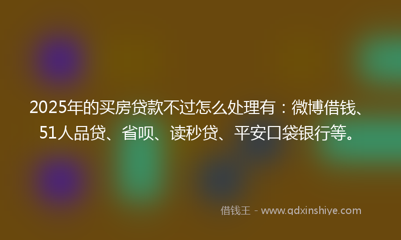 2025年的买房贷款不过怎么处理有：微博借钱、51人品贷、省呗、读秒贷、平安口袋银行等。