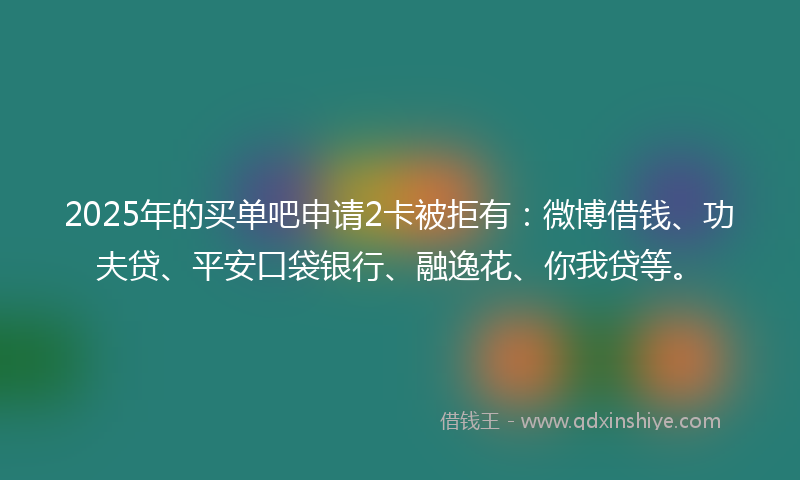 2025年的买单吧申请2卡被拒有：微博借钱、功夫贷、平安口袋银行、融逸花、你我贷等。