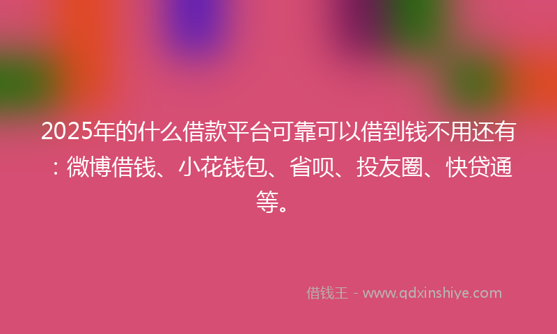 2025年的什么借款平台可靠可以借到钱不用还有：微博借钱、小花钱包、省呗、投友圈、快贷通等。