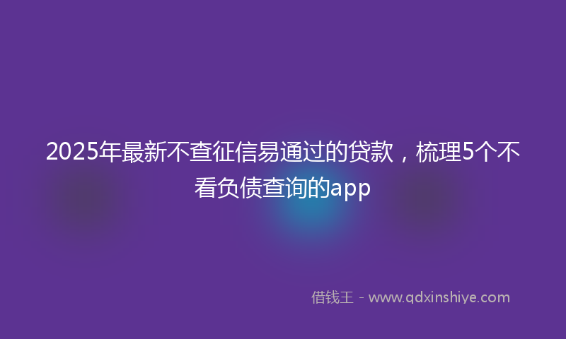 2025年最新不查征信易通过的贷款，梳理5个不看负债查询的app