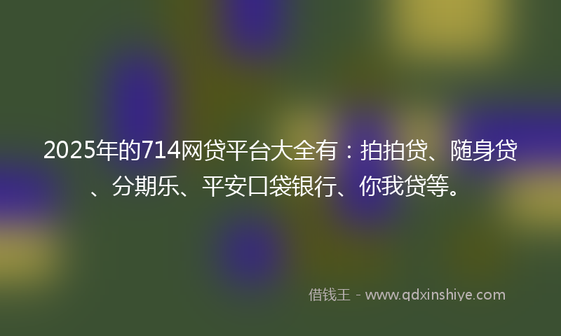 2025年的714网贷平台大全有：拍拍贷、随身贷、分期乐、平安口袋银行、你我贷等。