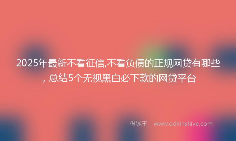 2025年最新不看征信,不看负债的正规网贷有哪些，总结5个无视黑白必下款的网贷平台
