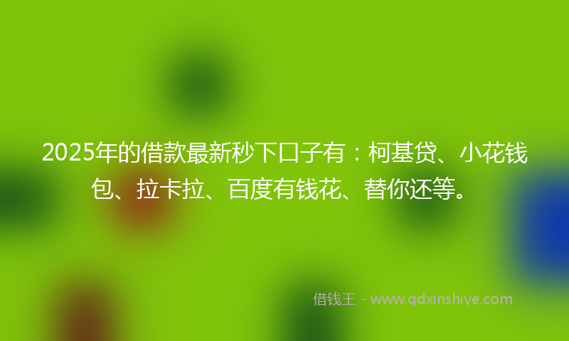 2025年的借款最新秒下口子有：柯基贷、小花钱包、拉卡拉、百度有钱花、替你还等。