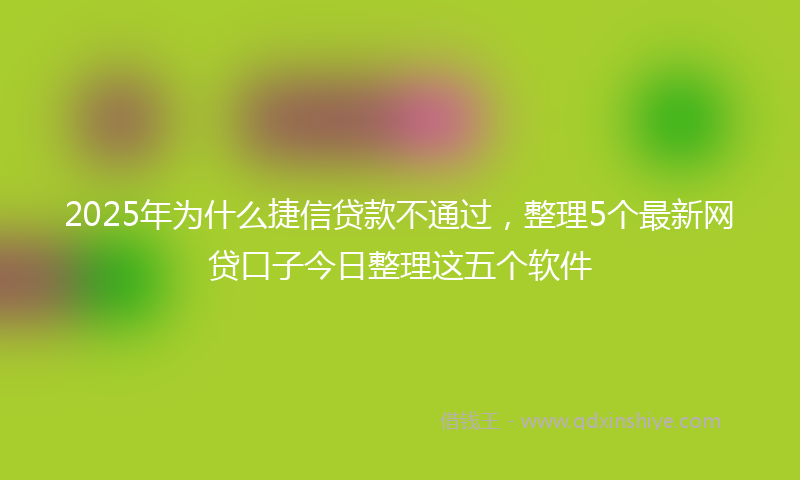 2025年为什么捷信贷款不通过，整理5个最新网贷口子今日整理这五个软件