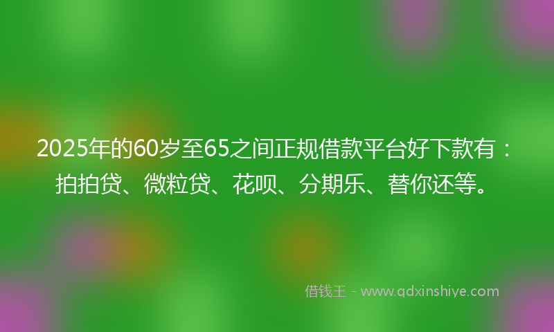2025年的60岁至65之间正规借款平台好下款有：拍拍贷、微粒贷、花呗、分期乐、替你还等。