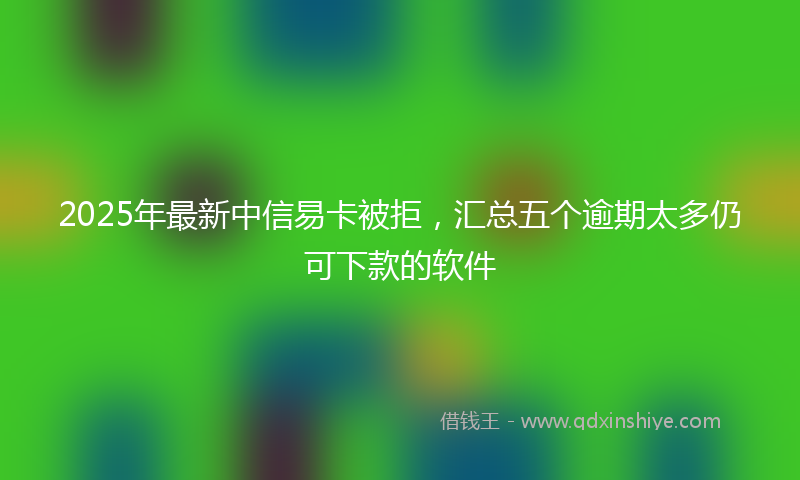 2025年最新中信易卡被拒，汇总五个逾期太多仍可下款的软件