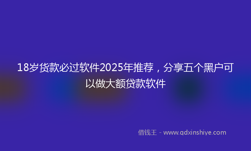 18岁货款必过软件2025年推荐，分享五个黑户可以做大额贷款软件