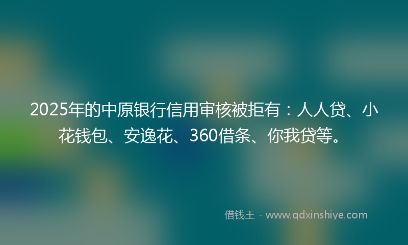 2025年的中原银行信用审核被拒有：人人贷、小花钱包、安逸花、360借条、你我贷等。