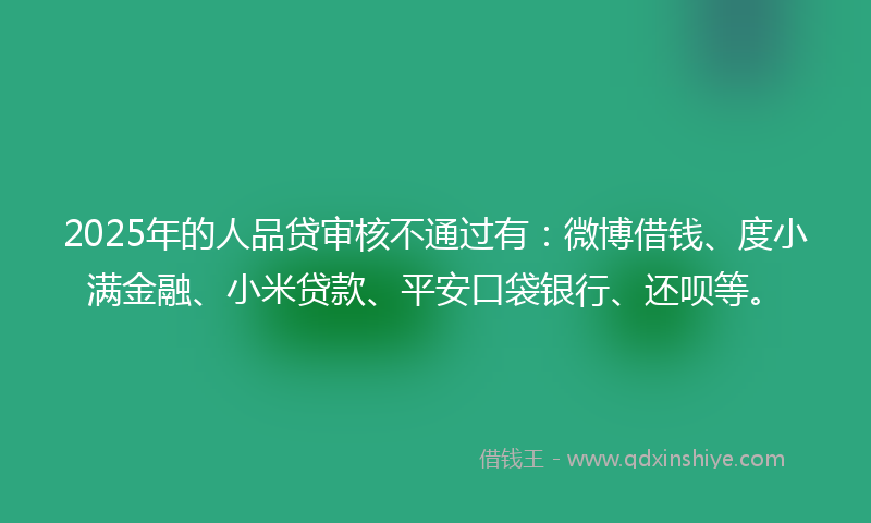 2025年的人品贷审核不通过有：微博借钱、度小满金融、小米贷款、平安口袋银行、还呗等。