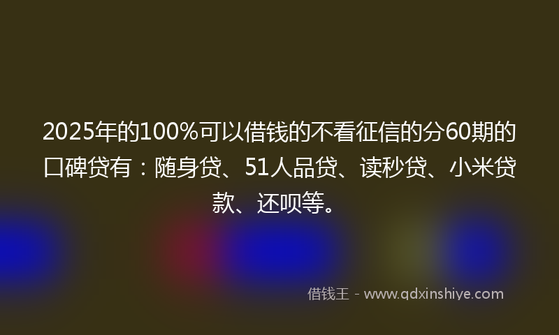 2025年的100%可以借钱的不看征信的分60期的口碑贷有：随身贷、51人品贷、读秒贷、小米贷款、还呗等。