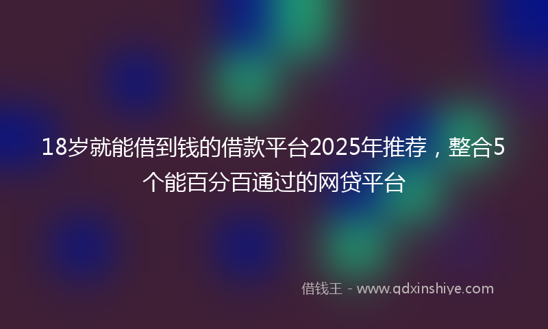 18岁就能借到钱的借款平台2025年推荐，整合5个能百分百通过的网贷平台