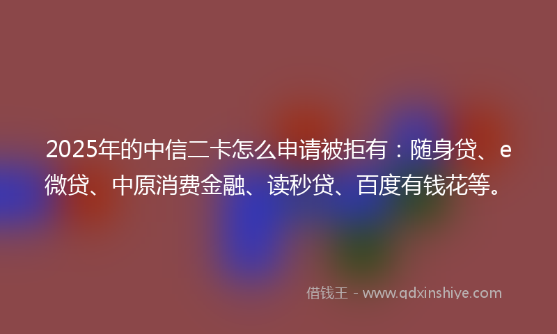 2025年的中信二卡怎么申请被拒有：随身贷、e微贷、中原消费金融、读秒贷、百度有钱花等。