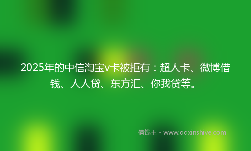 2025年的中信淘宝v卡被拒有：超人卡、微博借钱、人人贷、东方汇、你我贷等。