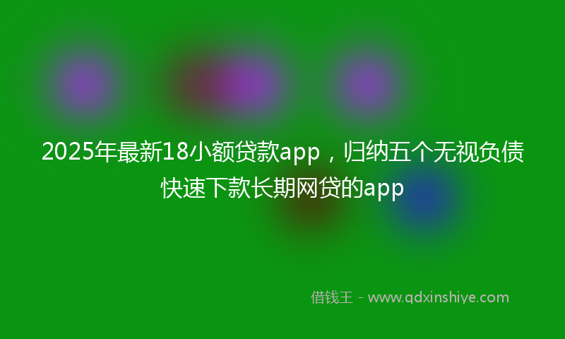 2025年最新18小额贷款app，归纳五个无视负债快速下款长期网贷的app