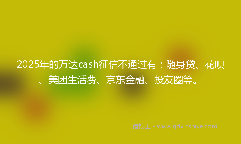 2025年的万达cash征信不通过有：随身贷、花呗、美团生活费、京东金融、投友圈等。