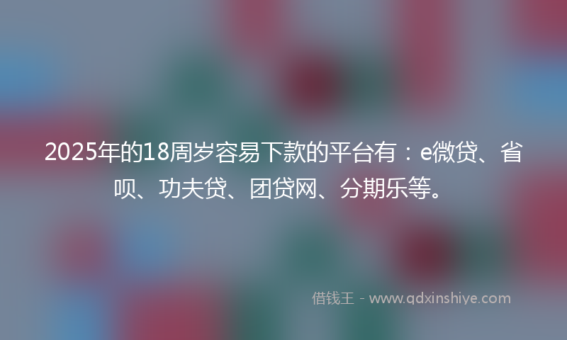 2025年的18周岁容易下款的平台有：e微贷、省呗、功夫贷、团贷网、分期乐等。