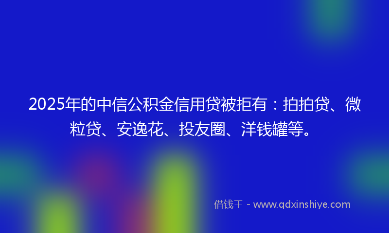 2025年的中信公积金信用贷被拒有：拍拍贷、微粒贷、安逸花、投友圈、洋钱罐等。