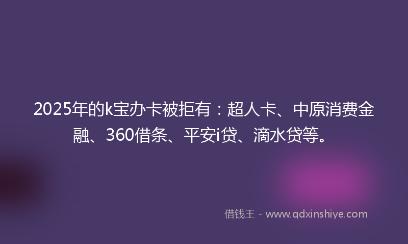 2025年的k宝办卡被拒有：超人卡、中原消费金融、360借条、平安i贷、滴水贷等。