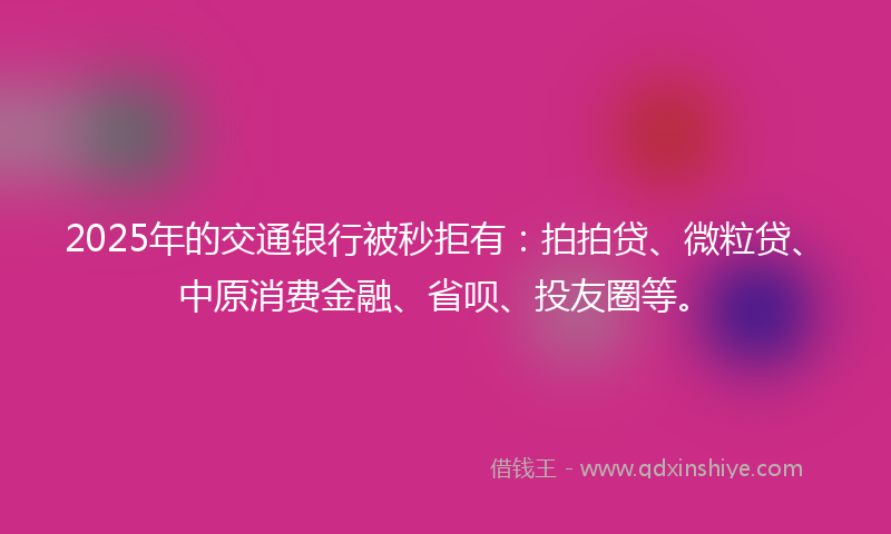 2025年的交通银行被秒拒有：拍拍贷、微粒贷、中原消费金融、省呗、投友圈等。