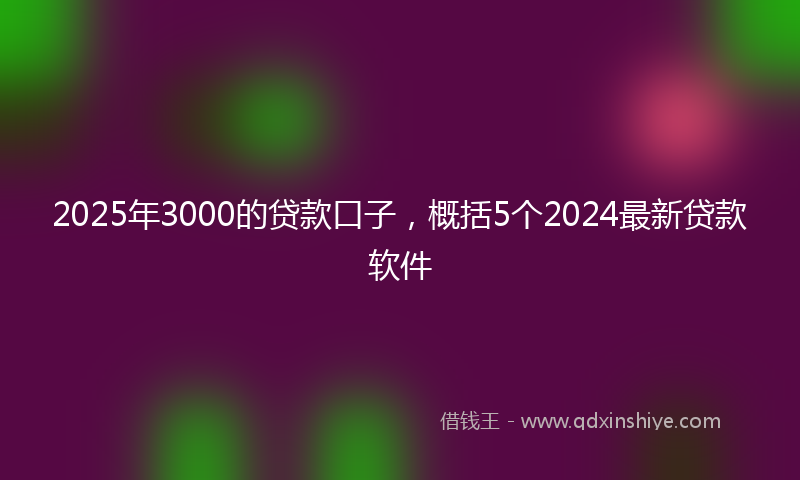 2025年3000的贷款口子，概括5个2024最新贷款软件