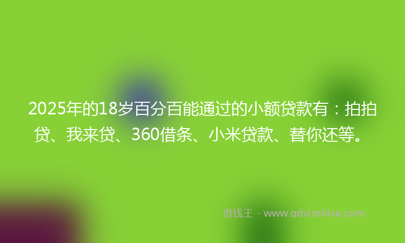 2025年的18岁百分百能通过的小额贷款有：拍拍贷、我来贷、360借条、小米贷款、替你还等。