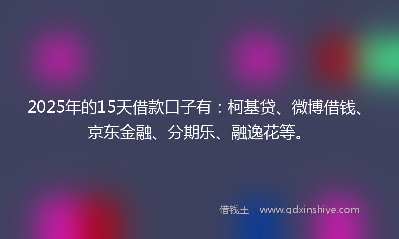2025年的15天借款口子有：柯基贷、微博借钱、京东金融、分期乐、融逸花等。