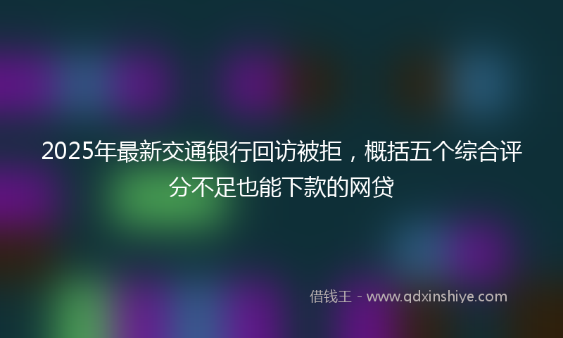2025年最新交通银行回访被拒，概括五个综合评分不足也能下款的网贷