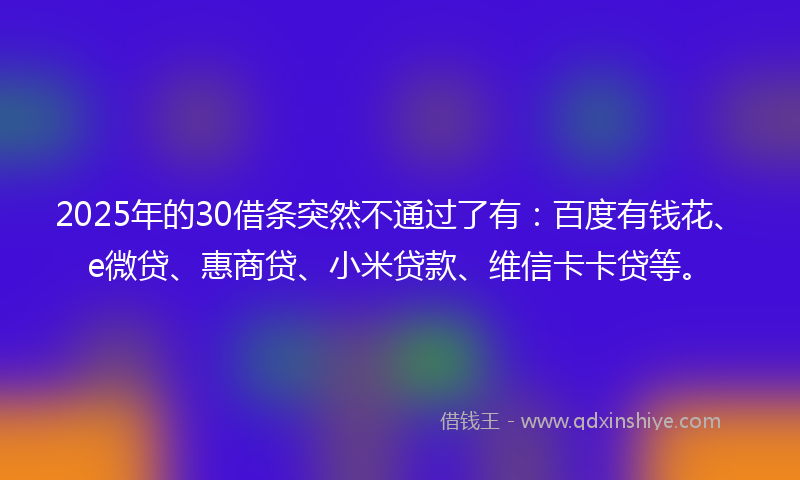 2025年的30借条突然不通过了有：百度有钱花、e微贷、惠商贷、小米贷款、维信卡卡贷等。