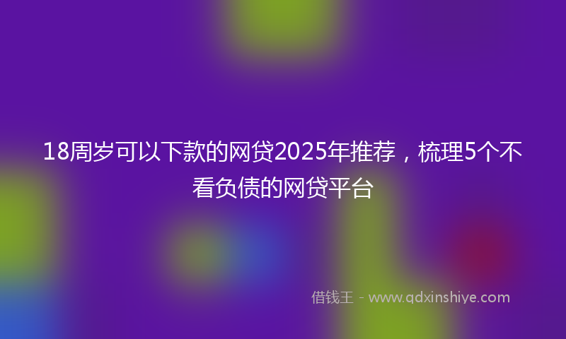 18周岁可以下款的网贷2025年推荐，梳理5个不看负债的网贷平台