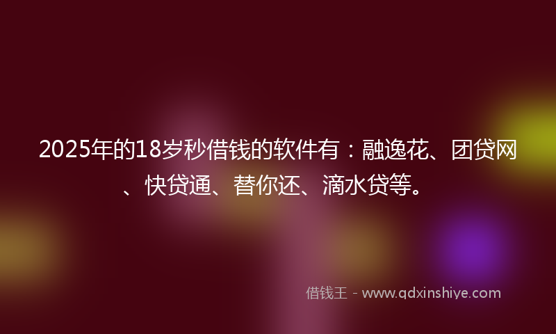 2025年的18岁秒借钱的软件有：融逸花、团贷网、快贷通、替你还、滴水贷等。