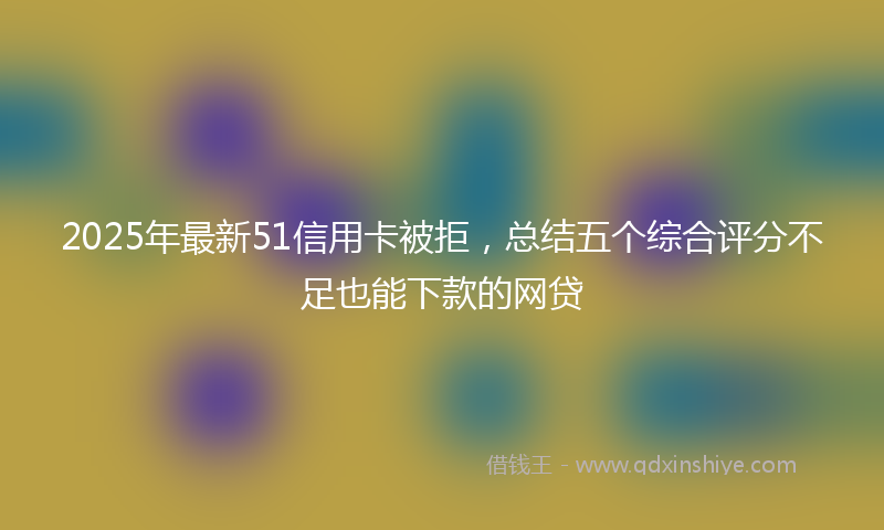 2025年最新51信用卡被拒，总结五个综合评分不足也能下款的网贷
