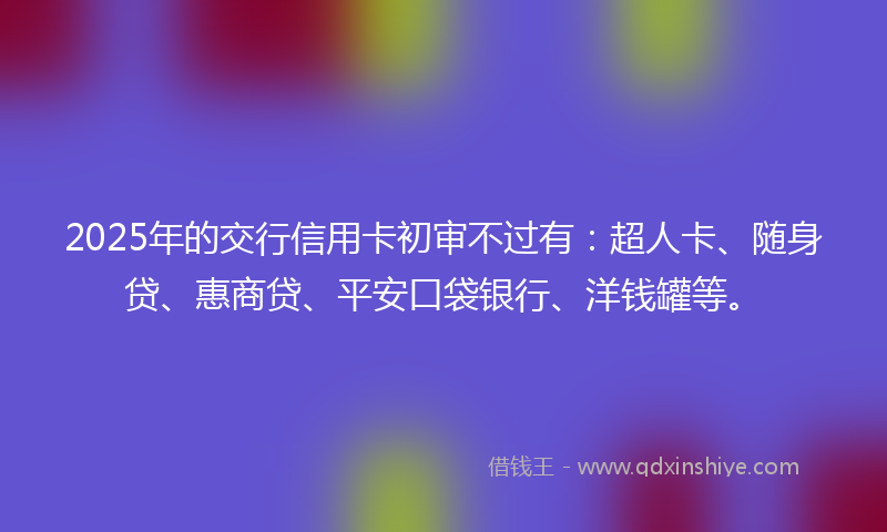 2025年的交行信用卡初审不过有：超人卡、随身贷、惠商贷、平安口袋银行、洋钱罐等。