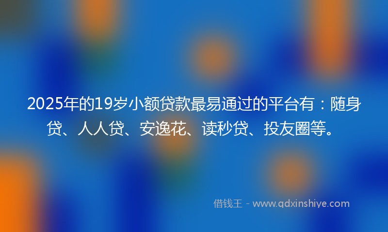 2025年的19岁小额贷款最易通过的平台有：随身贷、人人贷、安逸花、读秒贷、投友圈等。