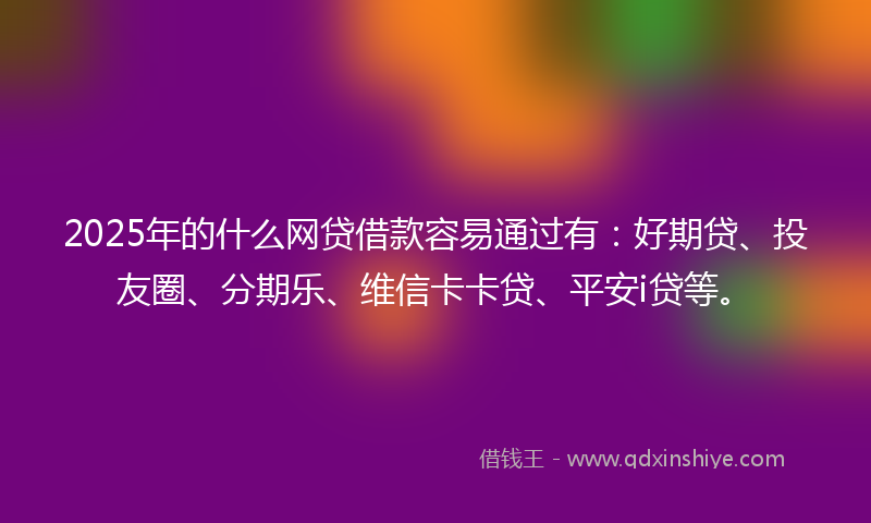 2025年的什么网贷借款容易通过有：好期贷、投友圈、分期乐、维信卡卡贷、平安i贷等。