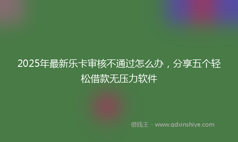 2025年最新乐卡审核不通过怎么办，分享五个轻松借款无压力软件