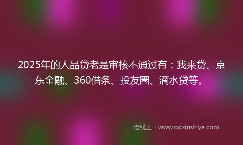 2025年的人品贷老是审核不通过有：我来贷、京东金融、360借条、投友圈、滴水贷等。