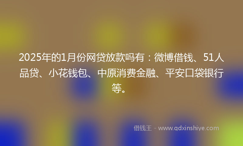 2025年的1月份网贷放款吗有：微博借钱、51人品贷、小花钱包、中原消费金融、平安口袋银行等。