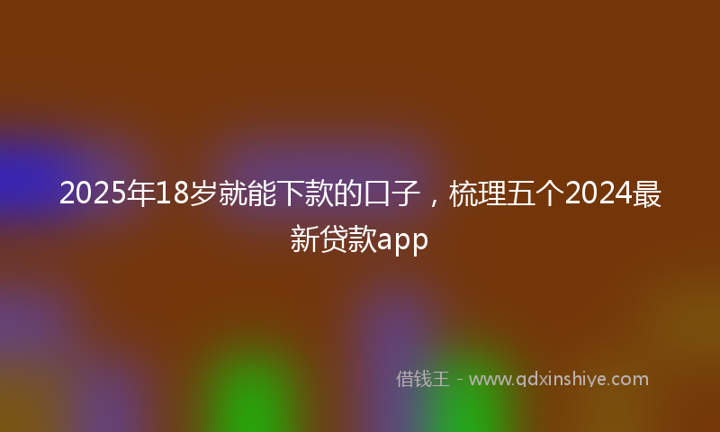 2025年18岁就能下款的口子，梳理五个2024最新贷款app