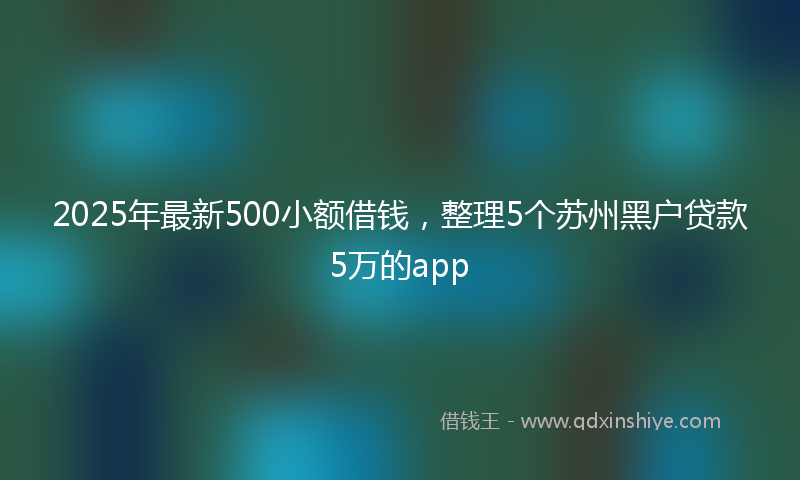 2025年最新500小额借钱，整理5个苏州黑户贷款5万的app