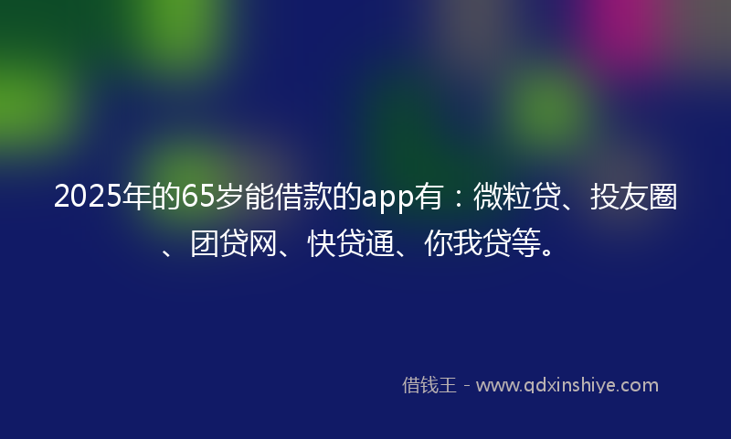 2025年的65岁能借款的app有：微粒贷、投友圈、团贷网、快贷通、你我贷等。