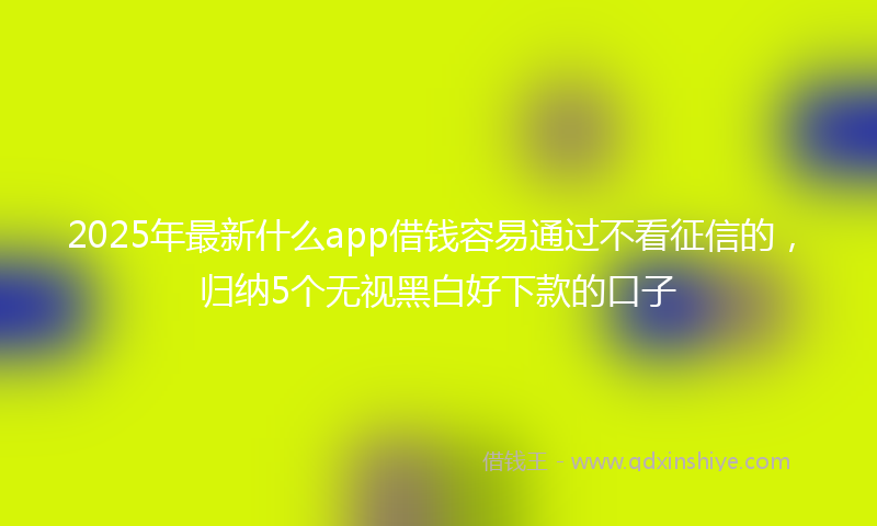 2025年最新什么app借钱容易通过不看征信的，归纳5个无视黑白好下款的口子