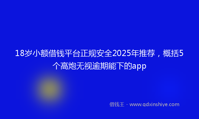 18岁小额借钱平台正规安全2025年推荐，概括5个高炮无视逾期能下的app