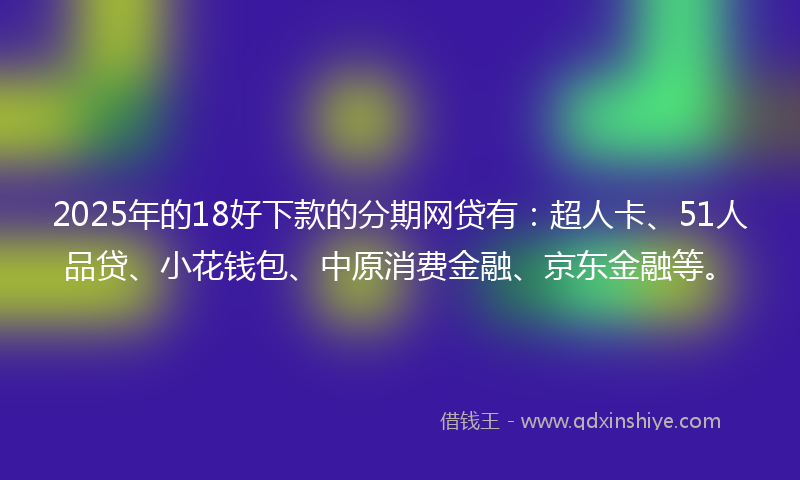 2025年的18好下款的分期网贷有：超人卡、51人品贷、小花钱包、中原消费金融、京东金融等。