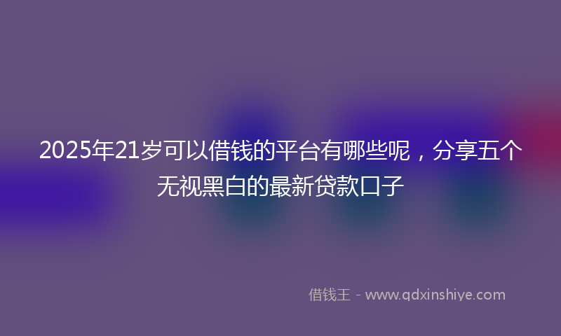 2025年21岁可以借钱的平台有哪些呢，分享五个无视黑白的最新贷款口子